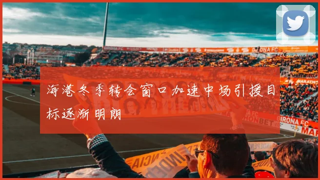 海港冬季转会窗口加速中场引援目标逐渐明朗