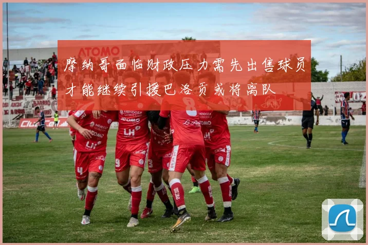 摩纳哥面临财政压力需先出售球员才能继续引援巴洛贡或将离队