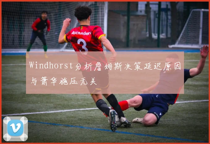 Windhorst分析詹姆斯决策延迟原因与萧华施压无关